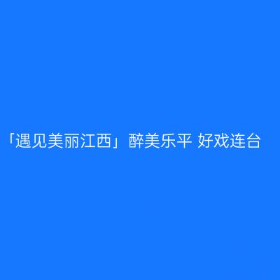 「遇见美丽江西」醉美乐平 好戏连台